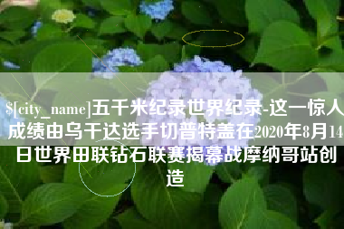 聊城五千米纪录世界纪录-这一惊人成绩由乌干达选手切普特盖在2020年8月14日世界田联钻石联赛揭幕战摩纳哥站创造