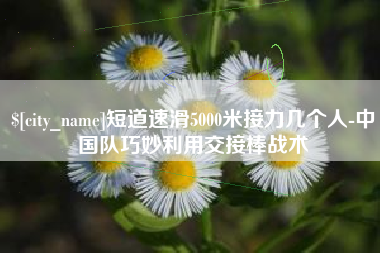 聊城短道速滑5000米接力几个人-中国队巧妙利用交接棒战术