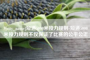 聊城短道5000米接力规则-短道5000米接力规则不仅保证了比赛的公平公正
