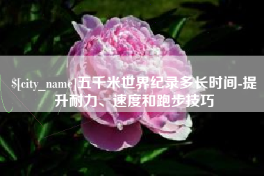 聊城五千米世界纪录多长时间-提升耐力、速度和跑步技巧
