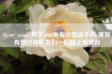 聊城男子5000米有中国选手吗-赛前有想过和队友们一起站上领奖台