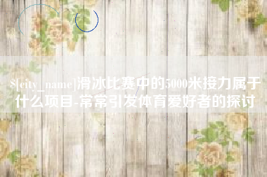 聊城滑冰比赛中的5000米接力属于什么项目-常常引发体育爱好者的探讨