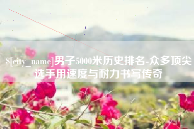 聊城男子5000米历史排名-众多顶尖选手用速度与耐力书写传奇